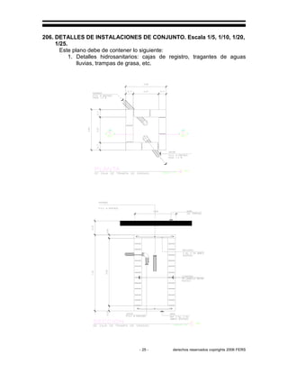 - 25 - derechos reservados copirights 2006 FERS
206. DETALLES DE INSTALACIONES DE CONJUNTO. Escala 1/5, 1/10, 1/20,
1/25.
Este plano debe de contener lo siguiente:
1. Detalles hidrosanitarios: cajas de registro, tragantes de aguas
lluvias, trampas de grasa, etc.
 