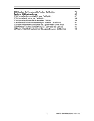 - 3 - derechos reservados copirights 2006 FERS
408 Detalles De Estructura De Techos Del Edificio 79
Capitulo 500 Instalaciones 82
501 Planta De Acometida Eléctrica Del Edificio 82
502 Planta De Iluminación Del Edificio 85
503 Planta De Tomas De Fuerza Del Edificio 88
504 Planta De Instalaciones De Agua Potable Del Edificio 91
505 Isométrico De Instalaciones De Agua Potable Del Edificio 94
506 Planta De Instalaciones De Aguas Servidas Del Edificio 95
507 Isométrico De Instalaciones De Aguas Servidas Del Edificio 98
 