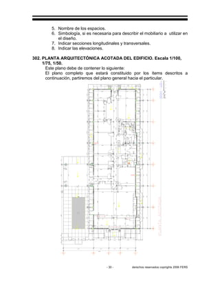 - 30 - derechos reservados copirights 2006 FERS
5. Nombre de los espacios.
6. Simbología, si es necesaria para describir el mobiliario a utilizar en
el diseño.
7. Indicar secciones longitudinales y transversales.
8. Indicar las elevaciones.
302. PLANTA ARQUITECTÓNICA ACOTADA DEL EDIFICIO. Escala 1/100,
1/75, 1/50.
Este plano debe de contener lo siguiente:
El plano completo que estará constituido por los ítems descritos a
continuación, partiremos del plano general hacia el particular.
 