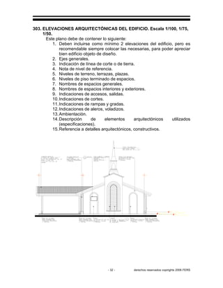 - 32 - derechos reservados copirights 2006 FERS
303. ELEVACIONES ARQUITECTÓNICAS DEL EDIFICIO. Escala 1/100, 1/75,
1/50.
Este plano debe de contener lo siguiente:
1. Deben incluirse como mínimo 2 elevaciones del edificio, pero es
recomendable siempre colocar las necesarias, para poder apreciar
bien edificio objeto de diseño.
2. Ejes generales.
3. Indicación de línea de corte o de tierra.
4. Nota de nivel de referencia.
5. Niveles de terreno, terrazas, plazas.
6. Niveles de piso terminado de espacios.
7. Nombres de espacios generales.
8. Nombres de espacios interiores y exteriores.
9. Indicaciones de accesos, salidas.
10.Indicaciones de cortes.
11.Indicaciones de rampas y gradas.
12.Indicaciones de aleros, voladizos.
13.Ambientación.
14.Descripción de elementos arquitectónicos utilizados
(especificaciones).
15.Referencia a detalles arquitectónicos, constructivos.
 