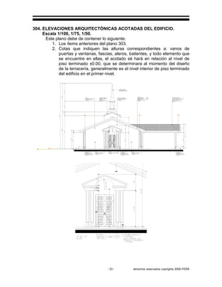 - 33 - derechos reservados copirights 2006 FERS
304. ELEVACIONES ARQUITECTÓNICAS ACOTADAS DEL EDIFICIO.
Escala 1/100, 1/75, 1/50.
Este plano debe de contener lo siguiente:
1. Los ítems anteriores del plano 303.
2. Cotas que indiquen las alturas correspondientes a: vanos de
puertas y ventanas, fascias, aleros, batientes, y todo elemento que
se encuentre en ellas, el acotado sé hará en relación al nivel de
piso terminado ±0.00, que se determinara al momento del diseño
de la terracería, generalmente es el nivel interior de piso terminado
del edificio en el primer nivel.
 
