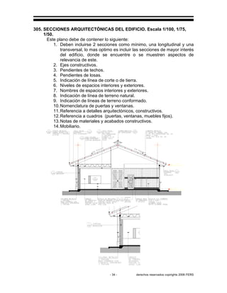 - 34 - derechos reservados copirights 2006 FERS
305. SECCIONES ARQUITECTÓNICAS DEL EDIFICIO. Escala 1/100, 1/75,
1/50.
Este plano debe de contener lo siguiente:
1. Deben incluirse 2 secciones como mínimo, una longitudinal y una
transversal, lo mas optimo es incluir las secciones de mayor interés
del edificio, donde se encuentre o se muestren aspectos de
relevancia de este.
2. Ejes constructivos.
3. Pendientes de techos.
4. Pendientes de losas.
5. Indicación de línea de corte o de tierra.
6. Niveles de espacios interiores y exteriores.
7. Nombres de espacios interiores y exteriores.
8. Indicación de línea de terreno natural.
9. Indicación de líneas de terreno conformado.
10.Nomenclatura de puertas y ventanas.
11.Referencia a detalles arquitectónicos, constructivos.
12.Referencia a cuadros (puertas, ventanas, muebles fijos).
13.Notas de materiales y acabados constructivos.
14.Mobiliario.
 