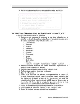 - 38 - derechos reservados copirights 2006 FERS
5. Especificaciones técnicas correspondientes a los acabados.
308. SECCIONES ARQUITECTÓNICAS DE PAREDES. Escala 1/25, 1/20.
Este plano debe de contener lo siguiente:
1. Secciones de paredes de acuerdo a los tipos utilizados en el
diseño, un detalle de cada una de ellas, en la que se representaran
todos los elementos compositivos, como ser:
• Cimentación,
• Paredes.
• Soleras.
• Batientes.
• Ventanas.
• Puertas.
• Columnas.
• Vigas.
• Techos.
• Cielo falso.
• Pisos.
• Molduras y todos los elementos de acabados a utilizar.
2. Especificaciones técnicas de cada elemento representado e
indicado directamente por flechas.
3. Referencia a detalles arquitectónicos, constructivos.
4. Referencia a cuadros (puertas, ventanas).
5. Ejes de referencia.
6. Cotas que indiquen las alturas correspondientes a: vanos de
puertas y ventanas, fascias, aleros, batientes, y todo elemento que
se encuentre en ellas, acabados etc. El acotado sé hará con
relación al nivel de piso terminado ±0.00, que se determinara al
momento del diseño de la terracería, generalmente es el nivel
interior de piso terminado del edificio en el primer nivel.
7. Cotas de altura menor y mayor de paredes de cada espacio.
8. Cota general de entrepiso, de piso a cielo, de piso a piso.
9. Cotas de pretiles, fascias, antepechos, barandales.
 