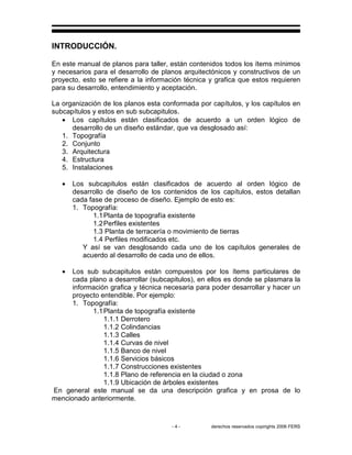 - 4 - derechos reservados copirights 2006 FERS
INTRODUCCIÓN.
En este manual de planos para taller, están contenidos todos los ítems mínimos
y necesarios para el desarrollo de planos arquitectónicos y constructivos de un
proyecto, esto se refiere a la información técnica y grafica que estos requieren
para su desarrollo, entendimiento y aceptación.
La organización de los planos esta conformada por capítulos, y los capítulos en
subcapítulos y estos en sub subcapitulos.
• Los capítulos están clasificados de acuerdo a un orden lógico de
desarrollo de un diseño estándar, que va desglosado así:
1. Topografía
2. Conjunto
3. Arquitectura
4. Estructura
5. Instalaciones
• Los subcapitulos están clasificados de acuerdo al orden lógico de
desarrollo de diseño de los contenidos de los capítulos, estos detallan
cada fase de proceso de diseño. Ejemplo de esto es:
1. Topografía:
1.1Planta de topografía existente
1.2Perfiles existentes
1.3 Planta de terracería o movimiento de tierras
1.4 Perfiles modificados etc.
Y así se van desglosando cada uno de los capítulos generales de
acuerdo al desarrollo de cada uno de ellos.
• Los sub subcapitulos están compuestos por los ítems particulares de
cada plano a desarrollar (subcapitulos), en ellos es donde se plasmara la
información grafica y técnica necesaria para poder desarrollar y hacer un
proyecto entendible. Por ejemplo:
1. Topografía:
1.1Planta de topografía existente
1.1.1 Derrotero
1.1.2 Colindancias
1.1.3 Calles
1.1.4 Curvas de nivel
1.1.5 Banco de nivel
1.1.6 Servicios básicos
1.1.7 Construcciones existentes
1.1.8 Plano de referencia en la ciudad o zona
1.1.9 Ubicación de árboles existentes
En general este manual se da una descripción grafica y en prosa de lo
mencionado anteriormente.
 
