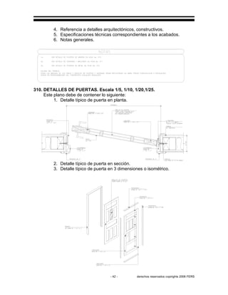 - 42 - derechos reservados copirights 2006 FERS
4. Referencia a detalles arquitectónicos, constructivos.
5. Especificaciones técnicas correspondientes a los acabados.
6. Notas generales.
310. DETALLES DE PUERTAS. Escala 1/5, 1/10, 1/20,1/25.
Este plano debe de contener lo siguiente:
1. Detalle típico de puerta en planta.
2. Detalle típico de puerta en sección.
3. Detalle típico de puerta en 3 dimensiones o isométrico.
 