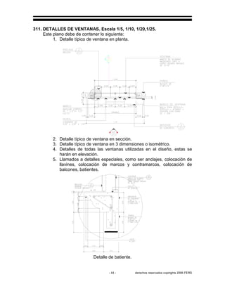 - 44 - derechos reservados copirights 2006 FERS
311. DETALLES DE VENTANAS. Escala 1/5, 1/10, 1/20,1/25.
Este plano debe de contener lo siguiente:
1. Detalle típico de ventana en planta.
2. Detalle típico de ventana en sección.
3. Detalle típico de ventana en 3 dimensiones o isométrico.
4. Detalles de todas las ventanas utilizadas en el diseño, estas se
harán en elevación.
5. Llamados a detalles especiales, como ser anclajes, colocación de
llavines, colocación de marcos y contramarcos, colocación de
balcones, batientes.
Detalle de batiente.
 