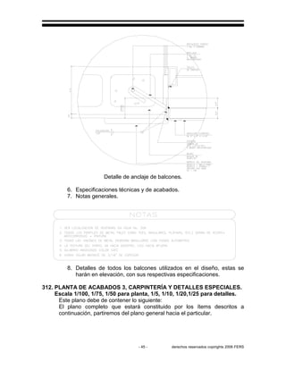 - 45 - derechos reservados copirights 2006 FERS
Detalle de anclaje de balcones.
6. Especificaciones técnicas y de acabados.
7. Notas generales.
8. Detalles de todos los balcones utilizados en el diseño, estas se
harán en elevación, con sus respectivas especificaciones.
312. PLANTA DE ACABADOS 3, CARPINTERÍA Y DETALLES ESPECIALES.
Escala 1/100, 1/75, 1/50 para planta, 1/5, 1/10, 1/20,1/25 para detalles.
Este plano debe de contener lo siguiente:
El plano completo que estará constituido por los ítems descritos a
continuación, partiremos del plano general hacia el particular.
 