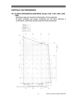 - 5 - derechos reservados copirights 2006 FERS
CAPITULO 100 TOPOGRAFÍA
101. PLANTA TOPOGRÁFICA EXISTENTE. Escala 1/100, 1/125, 1/200, 1/250
1/400.
Este plano debe de contener la información mínima siguiente:
El plano completo que estará constituido por los ítems descritos a
continuación, partiremos del plano general hacia el particular.
CALLE
EXISTENTE
EXISTENTE
CALLE
B.N.
SANAA
ACOMETIDA
CAJAA.N.
SANAA
ACERAEXISTENTE
90,1
09.9
7
80,1
09.2
0
HG
60,1
06.3
6
70,1
07.7
6
6
109.50
109.00
10,1
06.7
7
10,1
05.3
5
108.00
107.0
0
10,1
04.0
7
105.0
0
20,1
03.8
1
20,1
04.9
2
104.0
0
20,1
03.0
6
106.0
0
60,1
05.6
23
70,1
07.1
33
80,1
08.6
55
90,1
09.3
72
100,1
01.9
85
105,9
8.9
85
pi−6−1
08.9
85
40,1
02.3
2
5
40,1
01.3
4
101.00
40,1
00.7
2
48.3
,1
01.6
1
4
49.5
4,9
9.9
4
53.3
,9
9.7
9
100.00
99.00
55.7
9,9
8.6
4
50.7
9,9
9.4
3
54.5
4,9
8.9
3
N31°05'06''E
HG30,1
01.9
5
30,1
02.6
3
30,1
03.6
5
N38°52'42''E
40,1
03.0
7
N70°02'00''W
20,1
01.0
5
30,1
02.0
8
FE
0,9
9.7
6
10,1
00.1
4
10,1
02.6
78
10,1
01.9
03
10,1
02.3
33
102.00
20,1
02.2
53
20,1
02.1
93
20,1
02.2
23
1
0,1
00
10,1
01.1
28
10,1
00.4
83
A
10,1
00.9
05
101.00
102.00
20,1
02.0
59
20,1
01.5
63
B
S19°58'00'W
20,1
02.0
03
10,1
01.2
41
20,1
02.0
21
−6
,9
9.9
25
−2
,9
9.7
25
10,1
00.3
37
20,1
01.3
5
30,1
02.1
45
40,1
02.9
0
100.0
0
40,1
00.8
88
40,1
02.8
03
40,1
01.6
73
50,1
00.3
28
53.2
85,1
00.1
63
55.7
7,1
03.6
23
54.5
3,1
01.6
13
50,1
01.5
43
103.00
ARBOL
2
POSTE
ENEE
40,1
04.8
68
40,1
04.4
03
104.00
C
40,1
03.1
21
106.0
0
50,1
06.4
13
50,1
06.2
68
105.0
0
S11°22'00''W
D
50,1
03.8
18
40,1
03.8
43
50,1
04.7
13
S74°55'55''E
F
3107.0
0
E
60,1
07.9
28
60,107.488
58.2
7,1
07.1
68
62.0
2,1
06.5
78
57.0
2,1
05.7
48
60.7
,1
03.8
53
59.5
3,1
01.6
28
58.2
85,9
9.9
63
30,1
03.0
55
30,1
03.2
43
30,1
02.9
03
30,1
02.9
25
30,1
02.5
21
30,1
01.8
83
30,1
01.6
78
50,1
04.0
33
40,1
00.7
23
10,1
03.2
53
30,1
01.6
43
20,1
02.5
63
57.0
3,9
8.9
53
52.0
3,9
9.6
03
50,1
04.5
8
103.0
0
RUMBOEST.P.I.DISTANCIA
2-3
3-4
4-5
5-6
6-1
1-2
4-5
3-4
2-3
1-2
5-6
6-1N70°02'00''W
N38°52'42''E
N31°05'06''E
S74°55'55''E
S11°22'00''W
S19°58'00'W
98.30m
19.06m
39.41m
39.41m
80.196m
39.40m
ENEE
POSTE
 