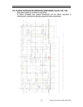 - 50 - derechos reservados copirights 2006 FERS
313. PLANTA ACOTADA DE SERVICIOS SANITARIOS. Escala 1/20, 1/25.
Este plano debe de contener lo siguiente:
El plano completo que estará constituido por los ítems descritos a
continuación, partiremos del plano general hacia el particular.
 