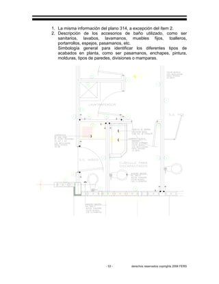 - 53 - derechos reservados copirights 2006 FERS
1. La misma información del plano 314, a excepción del ítem 2.
2. Descripción de los accesorios de baño utilizado, como ser
sanitarios, lavabos, lavamanos, muebles fijos, toalleros,
portarrollos, espejos, pasamanos, etc.
Simbología general para identificar los diferentes tipos de
acabados en planta, como ser pasamanos, enchapes, pintura,
molduras, tipos de paredes, divisiones o mamparas.
 