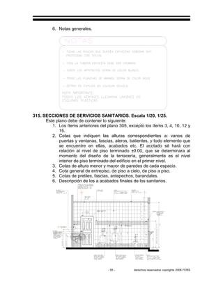 - 55 - derechos reservados copirights 2006 FERS
6. Notas generales.
315. SECCIONES DE SERVICIOS SANITARIOS. Escala 1/20, 1/25.
Este plano debe de contener lo siguiente:
1. Los ítems anteriores del plano 305, excepto los ítems 3, 4, 10, 12 y
15.
2. Cotas que indiquen las alturas correspondientes a: vanos de
puertas y ventanas, fascias, aleros, batientes, y todo elemento que
se encuentre en ellas, acabados etc. El acotado sé hará con
relación al nivel de piso terminado ±0.00, que se determinara al
momento del diseño de la terracería, generalmente es el nivel
interior de piso terminado del edificio en el primer nivel.
3. Cotas de altura menor y mayor de paredes de cada espacio.
4. Cota general de entrepiso, de piso a cielo, de piso a piso.
5. Cotas de pretiles, fascias, antepechos, barandales.
6. Descripción de los a acabados finales de los sanitarios.
 