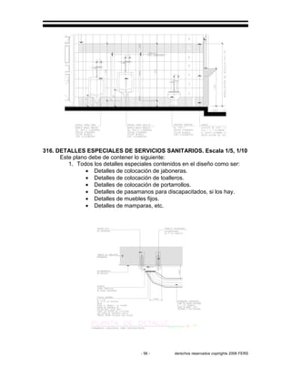 - 56 - derechos reservados copirights 2006 FERS
316. DETALLES ESPECIALES DE SERVICIOS SANITARIOS. Escala 1/5, 1/10
Este plano debe de contener lo siguiente:
1. Todos los detalles especiales contenidos en el diseño como ser:
• Detalles de colocación de jaboneras.
• Detalles de colocación de toalleros.
• Detalles de colocación de portarrollos.
• Detalles de pasamanos para discapacitados, si los hay.
• Detalles de muebles fijos.
• Detalles de mamparas, etc.
 
