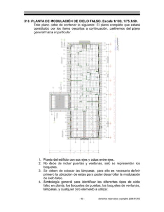 - 60 - derechos reservados copirights 2006 FERS
318. PLANTA DE MODULACIÓN DE CIELO FALSO. Escala 1/100, 1/75,1/50.
Este plano debe de contener lo siguiente: El plano completo que estará
constituido por los ítems descritos a continuación, partiremos del plano
general hacia el particular.
1. Planta del edificio con sus ejes y cotas entre ejes.
2. No debe de incluir puertas y ventanas, solo se representan los
boquetes.
3. Se deben de colocar las lámparas, para ello es necesario definir
primero la ubicación de estas para poder desarrollar la modulación
de cielo falso.
4. Simbología general para identificar los diferentes tipos de cielo
falso en planta, los boquetes de puertas, los boquetes de ventanas,
lámparas, y cualquier otro elemento a utilizar.
 
