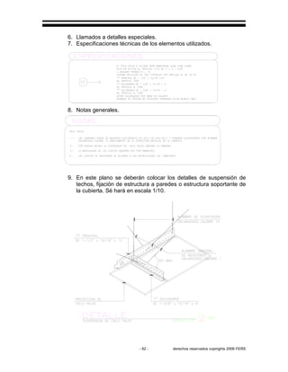 - 62 - derechos reservados copirights 2006 FERS
6. Llamados a detalles especiales.
7. Especificaciones técnicas de los elementos utilizados.
8. Notas generales.
9. En este plano se deberán colocar los detalles de suspensión de
techos, fijación de estructura a paredes o estructura soportante de
la cubierta. Sé hará en escala 1/10.
 