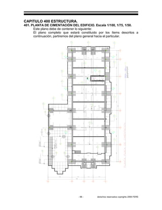 - 66 - derechos reservados copirights 2006 FERS
CAPITULO 400 ESTRUCTURA.
401. PLANTA DE CIMENTACIÓN DEL EDIFICIO. Escala 1/100, 1/75, 1/50.
Este plano debe de contener lo siguiente:
El plano completo que estará constituido por los ítems descritos a
continuación, partiremos del plano general hacia el particular.
 