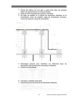 - 67 - derechos reservados copirights 2006 FERS
1. Planta del edificio con sus ejes y cotas entre ejes, las paredes
deben de representarse con línea punteada.
2. Debe de incluir boquetes de puertas y ventanas.
3. Se debe de detallar en la planta los elementos utilizados en la
cimentación, como ser zapatas, vigas de cimentación, tensores,
muros de retención, losas de cimentación.
4. Simbología general para identificar los diferentes tipos de
elementos estructurales para cimentación utilizados.
5. Cuadro de simbologías.
6. Llamados a detalles especiales.
7. Especificaciones técnicas de los elementos utilizados.
 