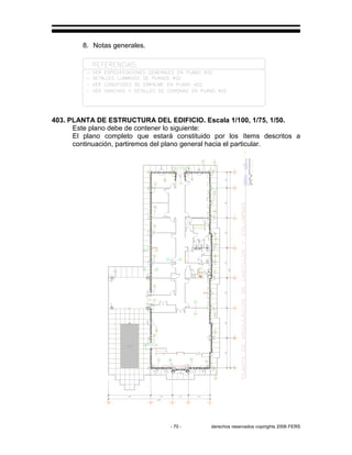 - 70 - derechos reservados copirights 2006 FERS
8. Notas generales.
403. PLANTA DE ESTRUCTURA DEL EDIFICIO. Escala 1/100, 1/75, 1/50.
Este plano debe de contener lo siguiente:
El plano completo que estará constituido por los ítems descritos a
continuación, partiremos del plano general hacia el particular.
 