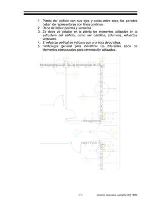 - 71 - derechos reservados copirights 2006 FERS
1. Planta del edificio con sus ejes y cotas entre ejes, las paredes
deben de representarse con línea continua.
2. Debe de incluir puertas y ventanas.
3. Se debe de detallar en la planta los elementos utilizados en la
estructura del edificio, como ser castillos, columnas, refuerzos
verticales.
4. El refuerzo vertical se indicara con una nota descriptiva.
5. Simbología general para identificar los diferentes tipos de
elementos estructurales para cimentación utilizados.
 