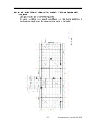 - 77 - derechos reservados copirights 2006 FERS
407. PLANTA DE ESTRUCTURA DE TECHO DEL EDIFICIO. Escala 1/100,
1/75, 1/50.
Este plano debe de contener lo siguiente:
El plano completo que estará constituido por los ítems descritos a
continuación, partiremos del plano general hacia el particular.
4
410
2
409
6
409
C-6
6
512
28
411
4
409
C-2C-5C-3
1
414
2
413
19
411
6
512
5
409
3
411
6
512
C-6
C-1
8
41119
411
C-1
C-1
6
512
C-5C-1
28
411
19
411
C-1
6
512
4
409
C-2
8
409
6
512
2
409
4
409
2
409
1
410
C-1
1
410
F
408
1
412
C-6
C-6
C-6
C-6
28
411
C-1
19
411
3
409
6
512
4
409
C-2
6
409
C-6
1
410
4
409
C-2
1
410
19
411
C-1
2
410
5
411
6
512
4
409
C-5C-1
19
411
C-1
C-5
C-3
3
410
C-4
C-6
23
411
6
512
C-1
23
411
29
411
23
411
4
412
 