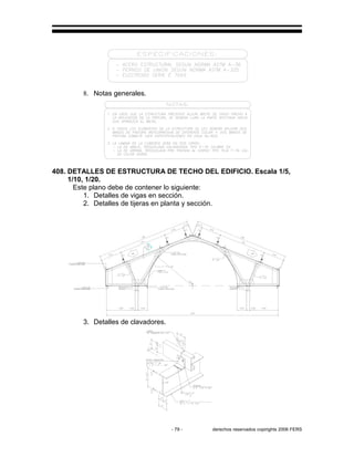 - 79 - derechos reservados copirights 2006 FERS
8. Notas generales.
408. DETALLES DE ESTRUCTURA DE TECHO DEL EDIFICIO. Escala 1/5,
1/10, 1/20.
Este plano debe de contener lo siguiente:
1. Detalles de vigas en sección.
2. Detalles de tijeras en planta y sección.
3. Detalles de clavadores.
 