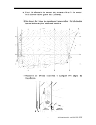 - 8 - derechos reservados copirights 2006 FERS
9. Plano de referencia del terreno: esquema de ubicación del terreno
en la colonia o zona que sé esta utilizando.
10.Se deben de indicar las secciones transversales y longitudinales
que se realizaran para efectos de estudios.
CAJA A.N.
SANAA
ACERAEXISTENTE
EN ESTUDIO
TERRENO
ACERAEXISTENTE
ELEV. 103.00
TERRENO
EN ESTUDIO
CALLE
EXISTENTE
EXISTENTE
CALLE
B.N.
SANAA
ACOMETIDA
90,1
09.9
7
80,1
09.2
0
HG
60,1
06.3
6
70,1
07.7
6
6
109.50
109.00
10,1
06.7
7
10,1
05.3
5
108.00
107.0
0
10,1
04.0
7
105.0
0
20,1
03.8
1
20,1
04.9
2
104.0
0
20,1
03.0
6
106.00
60,1
05.6
23
70,1
07.1
33
80,1
08.6
55
90,1
09.3
72
100,1
01.9
85
105,9
8.9
85
pi−6−1
08.9
85
40,1
02.3
2
5
40,1
01.3
4
101.00
40,1
00.7
2
48.3
,1
01.6
1
4
49.5
4,9
9.9
4
53.3
,9
9.7
9
100.00
99.00
55.7
9,9
8.6
4
50.7
9,9
9.4
3
54.5
4,9
8.9
3
N31°05'06''E
HG
30,1
01.9
5
30,1
02.6
3
30,1
03.6
5
N38°52'42''E
40,1
03.0
7
N 70°02'00'' W
20,1
01.0
5
30,1
02.0
8
FE
0,9
9.7
6
10,1
00.1
4
10,1
02.6
78
10,1
01.9
03
10,1
02.3
33
102.00
20,1
02.2
53
20,1
02.1
93
20,1
02.2
23
1
0,1
00
10,1
01.1
28
10,1
00.4
83
A
10,1
00.9
05
101.00
102.00
20,1
02.0
59
20,1
01.5
63
B
S19°58'00'W
20,1
02.0
03
10,1
01.2
41
20,1
02.0
21
−6
,9
9.9
25
−2
,9
9.7
25
10,1
00.3
37
20,1
01.3
5
30,1
02.1
45
40,1
02.9
0
100.0
0
40,1
00.8
88
40,1
02.8
03
40,1
01.6
73
50,1
00.3
28
53.2
85,1
00.1
63
55.7
7,1
03.6
23
54.5
3,1
01.6
13
50,1
01.5
43
103.00
ARBOL
2
POSTE
ENEE
40,1
04.8
68
40,1
04.4
03
104.00
C
40,1
03.1
21
106.0
0
50,1
06.4
13
50,1
06.2
68
105.0
0
S11°22'00''W
D
50,1
03.8
18
40,1
03.8
43
50,1
04.7
13
S 74°55'55'' E
F
3107.0
0
E
60,1
07.9
28
60,107.488
58.2
7,1
07.1
68
62.0
2,1
06.5
78
57.0
2,1
05.7
48
60.7
,1
03.8
53
59.5
3,1
01.6
28
58.2
85,9
9.9
63
30,1
03.0
55
30,1
03.2
43
30,1
02.9
03
30,1
02.9
25
30,1
02.5
21
30,1
01.8
83
30,1
01.6
78
50,1
04.0
33
40,1
00.7
23
10,1
03.2
53
30,1
01.6
43
20,1
02.5
63
57.0
3,9
8.9
53
52.0
3,9
9.6
03
50,1
04.5
8
103.0
0
ENEE
POSTE
11.Ubicación de árboles existentes o cualquier otro objeto de
importancia.
EN ESTUDIO
TERRENO
ACERAEXISTENTE
ARBOL
EXISTENTE
CALLE
EXISTENTE
2
40,104.868
40,104.403
104.00
40,103.121
30,103.055
30,103.243
30,102.903
ENEE
POSTE
 