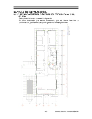 - 82 - derechos reservados copirights 2006 FERS
CAPITULO 500 INSTALACIONES.
501. PLANTA DE ACOMETIDA ELÉCTRICA DEL EDIFICIO. Escala 1/100,
1/75, 1/50.
Este plano debe de contener lo siguiente:
El plano completo que estará constituido por los ítems descritos a
continuación, partiremos del plano general hacia el particular.
 