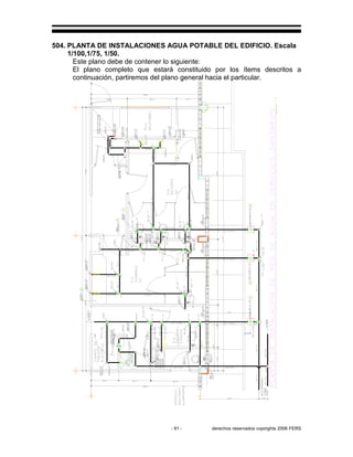 - 91 - derechos reservados copirights 2006 FERS
504. PLANTA DE INSTALACIONES AGUA POTABLE DEL EDIFICIO. Escala
1/100,1/75, 1/50.
Este plano debe de contener lo siguiente:
El plano completo que estará constituido por los ítems descritos a
continuación, partiremos del plano general hacia el particular.
 