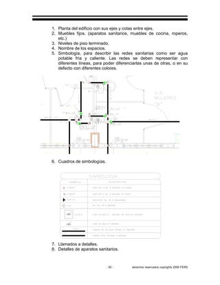 - 92 - derechos reservados copirights 2006 FERS
1. Planta del edificio con sus ejes y cotas entre ejes.
2. Muebles fijos. (aparatos sanitarios, muebles de cocina, roperos,
etc.)
3. Niveles de piso terminado.
4. Nombre de los espacios.
5. Simbología, para describir las redes sanitarias como ser agua
potable fría y caliente. Las redes se deben representar con
diferentes líneas, para poder diferenciarlas unas de otras, o en su
defecto con diferentes colores.
6. Cuadros de simbologías.
7. Llamados a detalles.
8. Detalles de aparatos sanitarios.
 