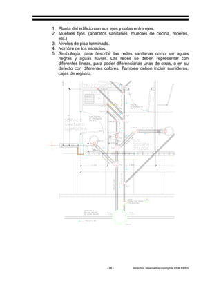- 96 - derechos reservados copirights 2006 FERS
1. Planta del edificio con sus ejes y cotas entre ejes.
2. Muebles fijos. (aparatos sanitarios, muebles de cocina, roperos,
etc.)
3. Niveles de piso terminado.
4. Nombre de los espacios.
5. Simbología, para describir las redes sanitarias como ser aguas
negras y aguas lluvias. Las redes se deben representar con
diferentes líneas, para poder diferenciarlas unas de otras, o en su
defecto con diferentes colores. También deben incluir sumideros,
cajas de registro.
 