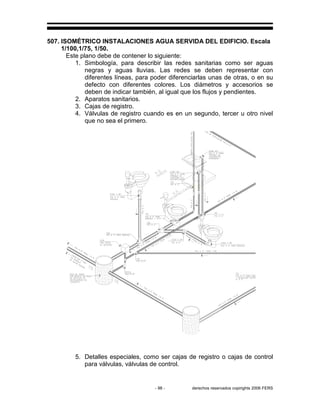 - 98 - derechos reservados copirights 2006 FERS
507. ISOMÉTRICO INSTALACIONES AGUA SERVIDA DEL EDIFICIO. Escala
1/100,1/75, 1/50.
Este plano debe de contener lo siguiente:
1. Simbología, para describir las redes sanitarias como ser aguas
negras y aguas lluvias. Las redes se deben representar con
diferentes líneas, para poder diferenciarlas unas de otras, o en su
defecto con diferentes colores. Los diámetros y accesorios se
deben de indicar también, al igual que los flujos y pendientes.
2. Aparatos sanitarios.
3. Cajas de registro.
4. Válvulas de registro cuando es en un segundo, tercer u otro nivel
que no sea el primero.
5. Detalles especiales, como ser cajas de registro o cajas de control
para válvulas, válvulas de control.
 