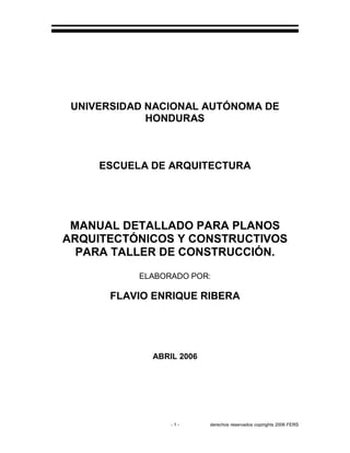 - 1 - derechos reservados copirights 2006 FERS
UNIVERSIDAD NACIONAL AUTÓNOMA DE
HONDURAS
ESCUELA DE ARQUITECTURA
MANUAL DETALLADO PARA PLANOS
ARQUITECTÓNICOS Y CONSTRUCTIVOS
PARA TALLER DE CONSTRUCCIÓN.
ELABORADO POR:
FLAVIO ENRIQUE RIBERA
ABRIL 2006
 
