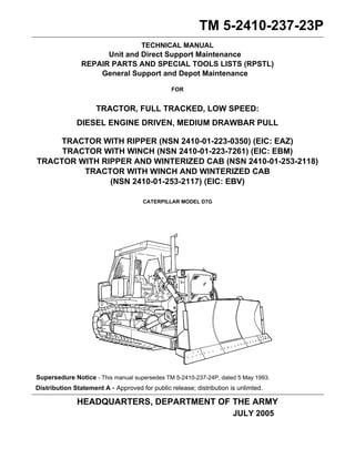 TM 5-2410-237-23P 
TECHNICAL MANUAL 
Unit and Direct Support Maintenance 
REPAIR PARTS AND SPECIAL TOOLS LISTS (RPSTL) 
General Support and Depot Maintenance 
FOR 
TRACTOR, FULL TRACKED, LOW SPEED: 
DIESEL ENGINE DRIVEN, MEDIUM DRAWBAR PULL 
TRACTOR WITH RIPPER (NSN 2410-01-223-0350) (EIC: EAZ) 
TRACTOR WITH WINCH (NSN 2410-01-223-7261) (EIC: EBM) 
TRACTOR WITH RIPPER AND WINTERIZED CAB (NSN 2410-01-253-2118) 
TRACTOR WITH WINCH AND WINTERIZED CAB 
(NSN 2410-01-253-2117) (EIC: EBV) 
CATERPILLAR MODEL D7G 
Supersedure Notice - This manual supersedes TM 5-2410-237-24P, dated 5 May 1993. 
Distribution Statement A - Approved for public release; distribution is unlimted. 
HEADQUARTERS, DEPARTMENT OF THE ARMY 
JULY 2005 
 