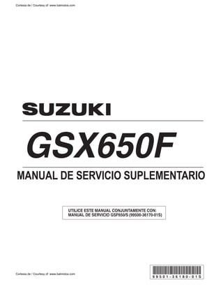 GSX650F
UTILICE ESTE MANUAL CONJUNTAMENTE CON:
MANUAL DE SERVICIO GSF650/S (99500-36170-01S)
9 9 5 0 1 - 3 6 1 8 0 - 0 1 S
MANUAL DE SERVICIO SUPLEMENTARIO
Cortesia de / Courtesy of: www.batmotos.com
Cortesia de / Courtesy of: www.batmotos.com
 