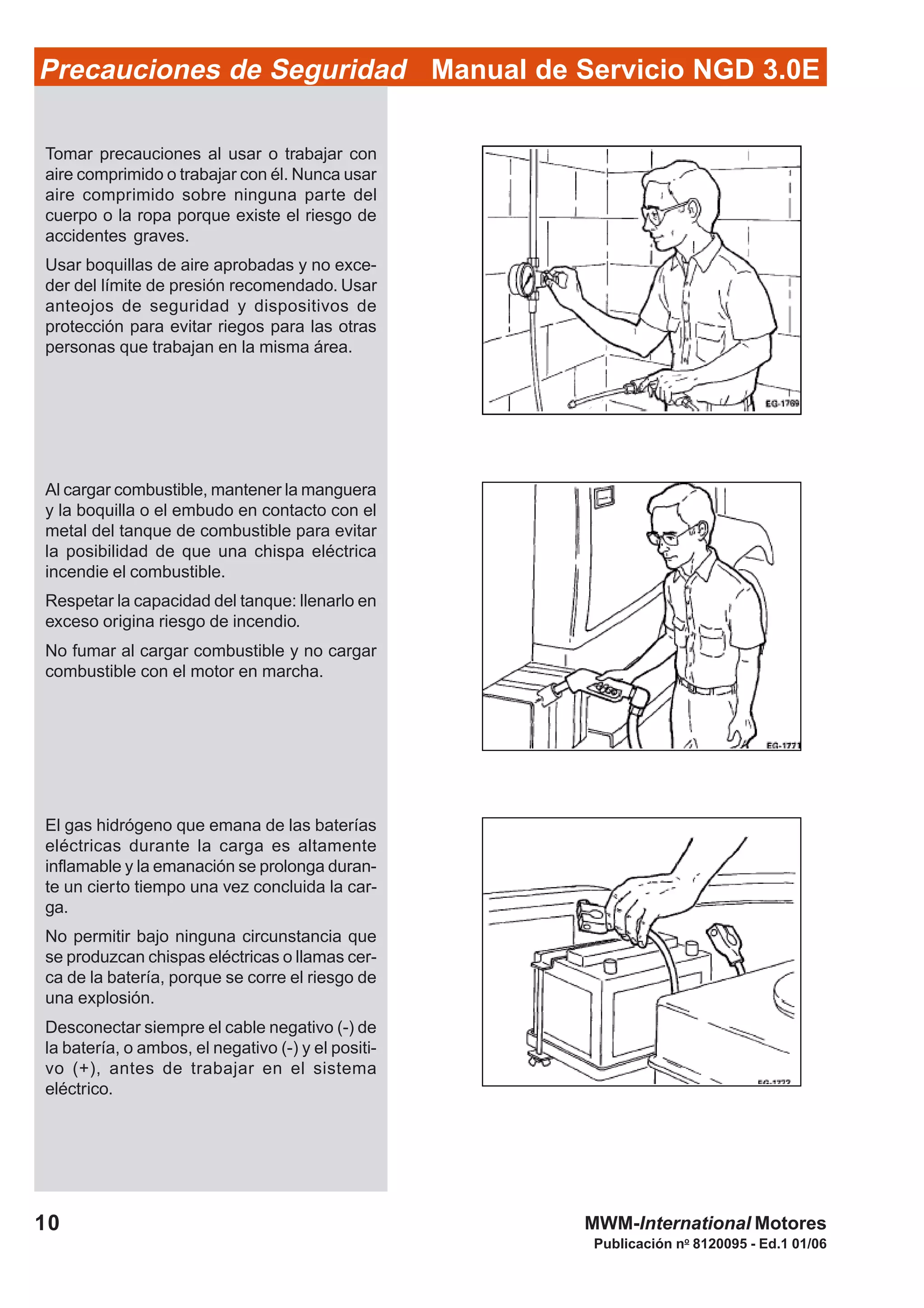 Publicación no
8120095 - Ed.1 01/06
MWM-International Motores10
Manual de Servicio NGD 3.0EPrecauciones de Seguridad
Tomar precauciones al usar o trabajar con
aire comprimido o trabajar con él. Nunca usar
aire comprimido sobre ninguna parte del
cuerpo o la ropa porque existe el riesgo de
accidentes graves.
Usar boquillas de aire aprobadas y no exce-
der del límite de presión recomendado. Usar
anteojos de seguridad y dispositivos de
protección para evitar riegos para las otras
personas que trabajan en la misma área.
Al cargar combustible, mantener la manguera
y la boquilla o el embudo en contacto con el
metal del tanque de combustible para evitar
la posibilidad de que una chispa eléctrica
incendie el combustible.
Respetar la capacidad del tanque: llenarlo en
exceso origina riesgo de incendio.
No fumar al cargar combustible y no cargar
combustible con el motor en marcha.
El gas hidrógeno que emana de las baterías
eléctricas durante la carga es altamente
inflamable y la emanación se prolonga duran-
te un cierto tiempo una vez concluida la car-
ga.
No permitir bajo ninguna circunstancia que
se produzcan chispas eléctricas o llamas cer-
ca de la batería, porque se corre el riesgo de
una explosión.
Desconectar siempre el cable negativo (-) de
la batería, o ambos, el negativo (-) y el positi-
vo (+), antes de trabajar en el sistema
eléctrico.
 