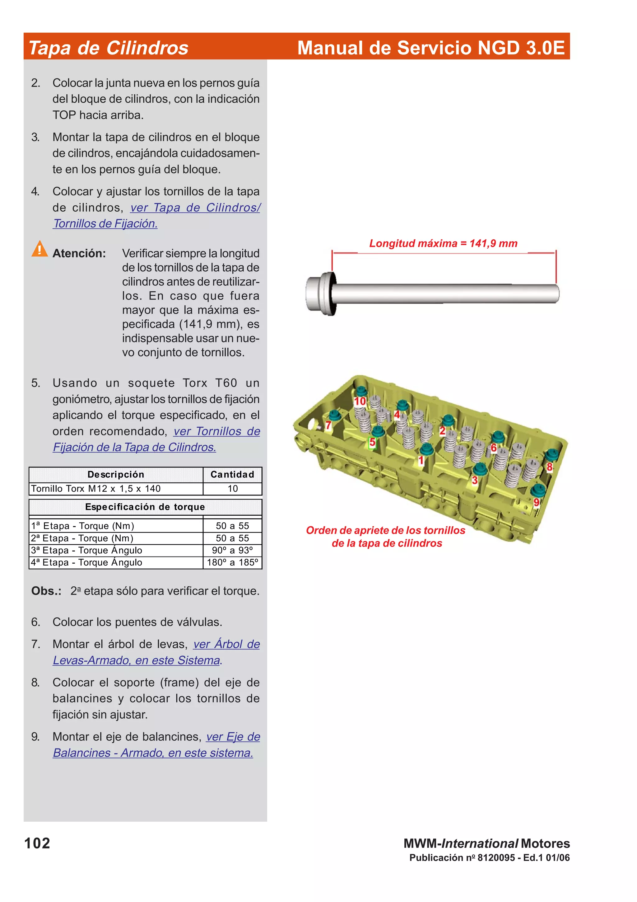Manual de Servicio NGD 3.0ETapa de Cilindros
102
Publicación no
8120095 - Ed.1 01/06
MWM-International Motores
Longitud máxima = 141,9 mm
Orden de apriete de los tornillos
de la tapa de cilindros
2. Colocar la junta nueva en los pernos guía
del bloque de cilindros, con la indicación
TOP hacia arriba.
3. Montar la tapa de cilindros en el bloque
de cilindros, encajándola cuidadosamen-
te en los pernos guía del bloque.
4. Colocar y ajustar los tornillos de la tapa
de cilindros, ver Tapa de Cilindros/
Tornillos de Fijación.
Atención: Verificar siempre la longitud
de los tornillos de la tapa de
cilindros antes de reutilizar-
los. En caso que fuera
mayor que la máxima es-
pecificada (141,9 mm), es
indispensable usar un nue-
vo conjunto de tornillos.
5. Usando un soquete Torx T60 un
goniómetro, ajustar los tornillos de fijación
aplicando el torque especificado, en el
orden recomendado, ver Tornillos de
Fijación de la Tapa de Cilindros.
Descripción Cantidad
Tornillo Torx M12 x 1,5 x 140 10
1a
Etapa - Torque (Nm) 50 a 55
2ª Etapa - Torque (Nm) 50 a 55
3ª Etapa - Torque Ángulo 90º a 93º
4ª Etapa - Torque Ángulo 180º a 185º
Especificación de torque
Obs.: 2a
etapa sólo para verificar el torque.
6. Colocar los puentes de válvulas.
7. Montar el árbol de levas, ver Árbol de
Levas-Armado, en este Sistema.
8. Colocar el soporte (frame) del eje de
balancines y colocar los tornillos de
fijación sin ajustar.
9. Montar el eje de balancines, ver Eje de
Balancines - Armado, en este sistema.
 