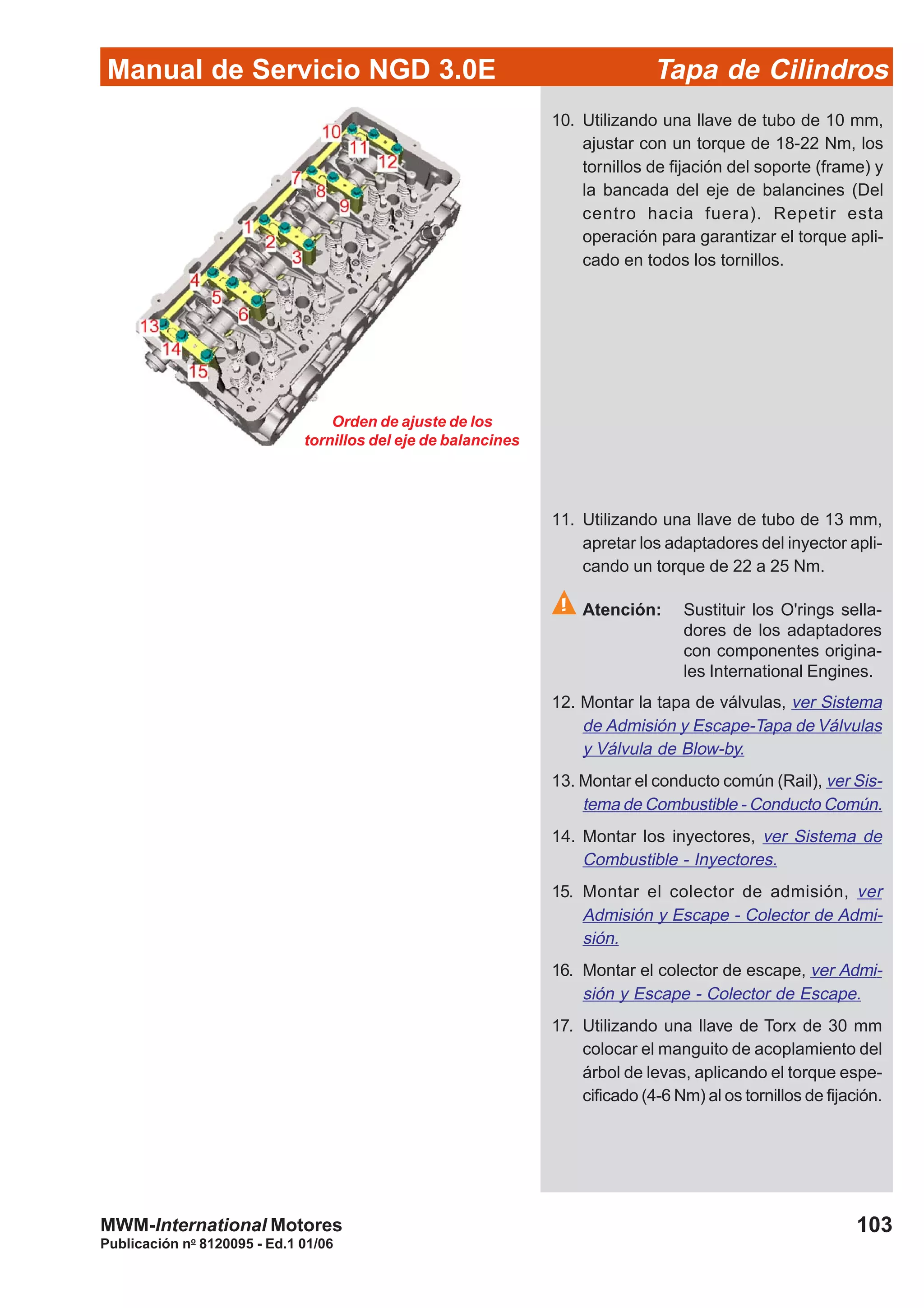 Manual de Servicio NGD 3.0E Tapa de Cilindros
103
Publicación no
8120095 - Ed.1 01/06
MWM-International Motores
Orden de ajuste de los
tornillos del eje de balancines
10. Utilizando una llave de tubo de 10 mm,
ajustar con un torque de 18-22 Nm, los
tornillos de fijación del soporte (frame) y
la bancada del eje de balancines (Del
centro hacia fuera). Repetir esta
operación para garantizar el torque apli-
cado en todos los tornillos.
11. Utilizando una llave de tubo de 13 mm,
apretar los adaptadores del inyector apli-
cando un torque de 22 a 25 Nm.
Atención: Sustituir los O'rings sella-
dores de los adaptadores
con componentes origina-
les International Engines.
12. Montar la tapa de válvulas, ver Sistema
de Admisión y Escape-Tapa de Válvulas
y Válvula de Blow-by.
13. Montar el conducto común (Rail), ver Sis-
tema de Combustible - Conducto Común.
14. Montar los inyectores, ver Sistema de
Combustible - Inyectores.
15. Montar el colector de admisión, ver
Admisión y Escape - Colector de Admi-
sión.
16. Montar el colector de escape, ver Admi-
sión y Escape - Colector de Escape.
17. Utilizando una llave de Torx de 30 mm
colocar el manguito de acoplamiento del
árbol de levas, aplicando el torque espe-
cificado (4-6 Nm) al os tornillos de fijación.
 
