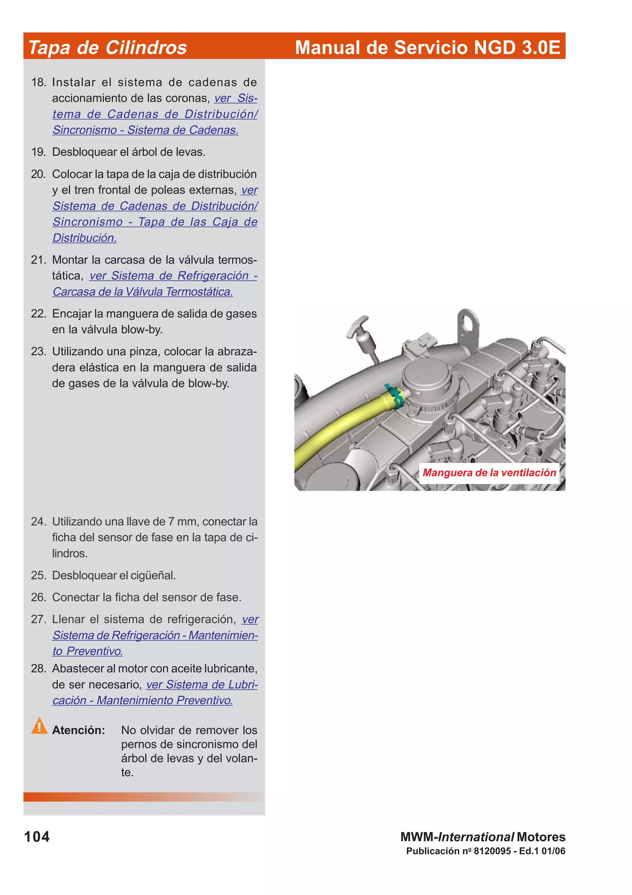 Manual de Servicio NGD 3.0ETapa de Cilindros
104
Publicación no
8120095 - Ed.1 01/06
MWM-International Motores
Manguera de la ventilación
18. Instalar el sistema de cadenas de
accionamiento de las coronas, ver Sis-
tema de Cadenas de Distribución/
Sincronismo - Sistema de Cadenas.
19. Desbloquear el árbol de levas.
20. Colocar la tapa de la caja de distribución
y el tren frontal de poleas externas, ver
Sistema de Cadenas de Distribución/
Sincronismo - Tapa de las Caja de
Distribución.
21. Montar la carcasa de la válvula termos-
tática, ver Sistema de Refrigeración -
Carcasa de la Válvula Termostática.
22. Encajar la manguera de salida de gases
en la válvula blow-by.
23. Utilizando una pinza, colocar la abraza-
dera elástica en la manguera de salida
de gases de la válvula de blow-by.
24. Utilizando una llave de 7 mm, conectar la
ficha del sensor de fase en la tapa de ci-
lindros.
25. Desbloquear el cigüeñal.
26. Conectar la ficha del sensor de fase.
27. Llenar el sistema de refrigeración, ver
Sistema de Refrigeración - Mantenimien-
to Preventivo.
28. Abastecer al motor con aceite lubricante,
de ser necesario, ver Sistema de Lubri-
cación - Mantenimiento Preventivo.
Atención: No olvidar de remover los
pernos de sincronismo del
árbol de levas y del volan-
te.
 