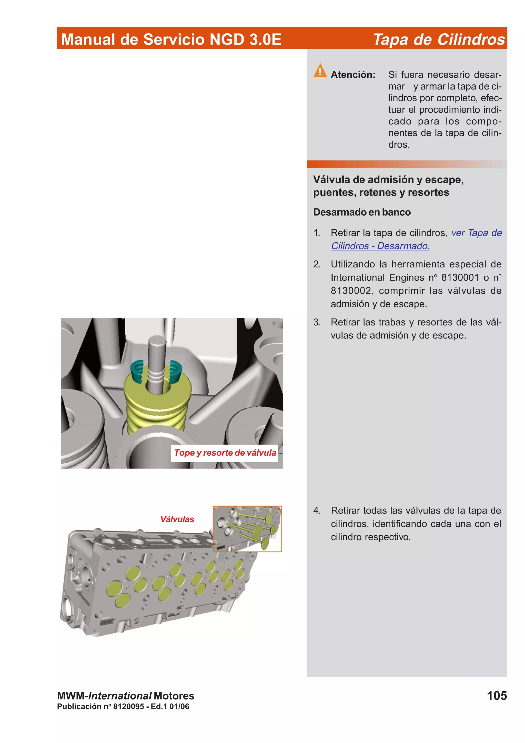 Manual de Servicio NGD 3.0E Tapa de Cilindros
105
Publicación no
8120095 - Ed.1 01/06
MWM-International Motores
Atención: Si fuera necesario desar-
mar y armar la tapa de ci-
lindros por completo, efec-
tuar el procedimiento indi-
cado para los compo-
nentes de la tapa de cilin-
dros.
Válvula de admisión y escape,
puentes, retenes y resortes
Desarmado en banco
1. Retirar la tapa de cilindros, ver Tapa de
Cilindros - Desarmado.
2. Utilizando la herramienta especial de
International Engines no
8130001 o no
8130002, comprimir las válvulas de
admisión y de escape.
3. Retirar las trabas y resortes de las vál-
vulas de admisión y de escape.
Tope y resorte de válvula
Válvulas
4. Retirar todas las válvulas de la tapa de
cilindros, identificando cada una con el
cilindro respectivo.
 