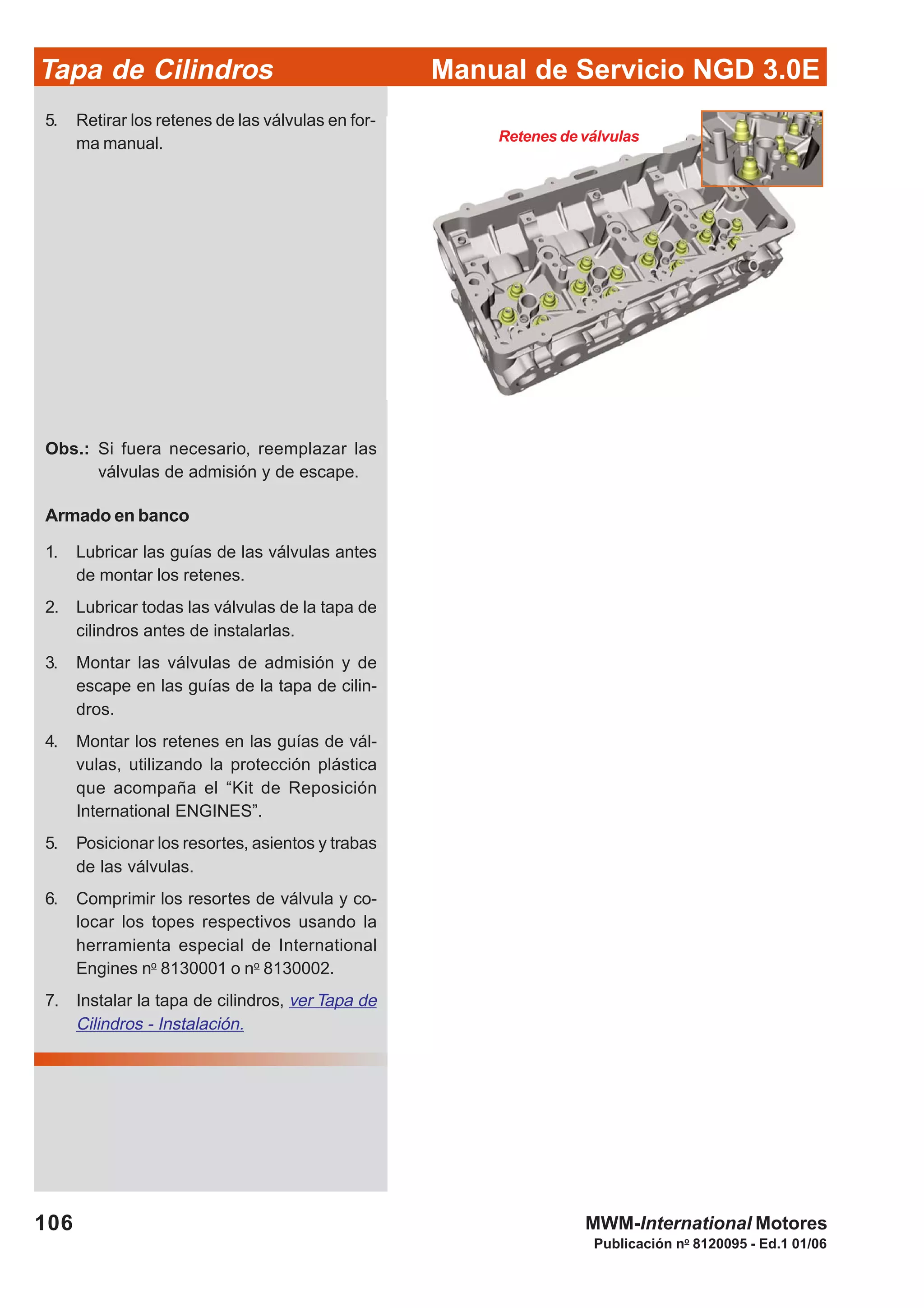 Manual de Servicio NGD 3.0ETapa de Cilindros
106
Publicación no
8120095 - Ed.1 01/06
MWM-International Motores
Retenes de válvulas
5. Retirar los retenes de las válvulas en for-
ma manual.
Obs.: Si fuera necesario, reemplazar las
válvulas de admisión y de escape.
Armado en banco
1. Lubricar las guías de las válvulas antes
de montar los retenes.
2. Lubricar todas las válvulas de la tapa de
cilindros antes de instalarlas.
3. Montar las válvulas de admisión y de
escape en las guías de la tapa de cilin-
dros.
4. Montar los retenes en las guías de vál-
vulas, utilizando la protección plástica
que acompaña el “Kit de Reposición
International ENGINES”.
5. Posicionar los resortes, asientos y trabas
de las válvulas.
6. Comprimir los resortes de válvula y co-
locar los topes respectivos usando la
herramienta especial de International
Engines no
8130001 o no
8130002.
7. Instalar la tapa de cilindros, ver Tapa de
Cilindros - Instalación.
 