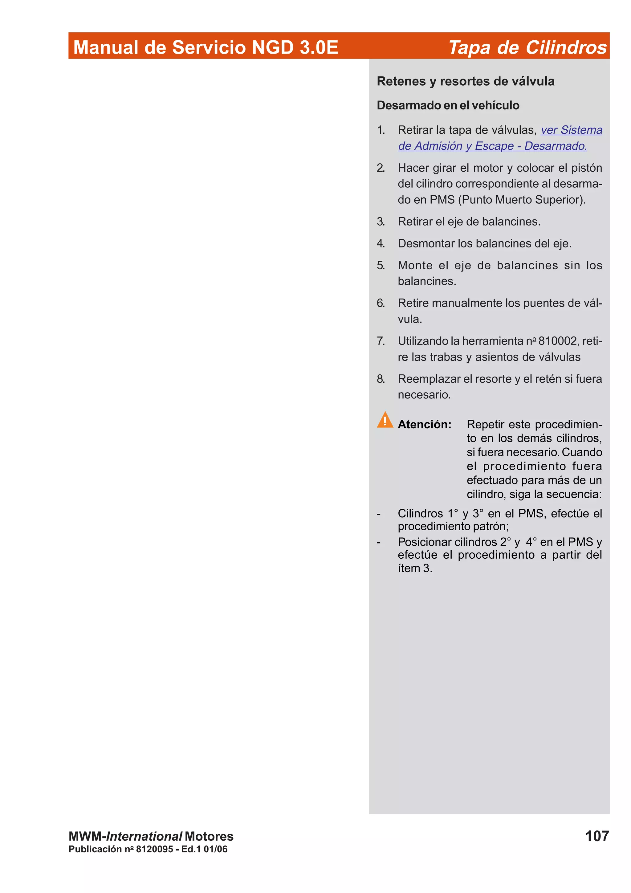 Manual de Servicio NGD 3.0E Tapa de Cilindros
107
Publicación no
8120095 - Ed.1 01/06
MWM-International Motores
Retenes y resortes de válvula
Desarmado en el vehículo
1. Retirar la tapa de válvulas, ver Sistema
de Admisión y Escape - Desarmado.
2. Hacer girar el motor y colocar el pistón
del cilindro correspondiente al desarma-
do en PMS (Punto Muerto Superior).
3. Retirar el eje de balancines.
4. Desmontar los balancines del eje.
5. Monte el eje de balancines sin los
balancines.
6. Retire manualmente los puentes de vál-
vula.
7. Utilizando la herramienta no
810002, reti-
re las trabas y asientos de válvulas
8. Reemplazar el resorte y el retén si fuera
necesario.
Atención: Repetir este procedimien-
to en los demás cilindros,
si fuera necesario.Cuando
el procedimiento fuera
efectuado para más de un
cilindro, siga la secuencia:
- Cilindros 1° y 3° en el PMS, efectúe el
procedimiento patrón;
- Posicionar cilindros 2° y 4° en el PMS y
efectúe el procedimiento a partir del
ítem 3.
 