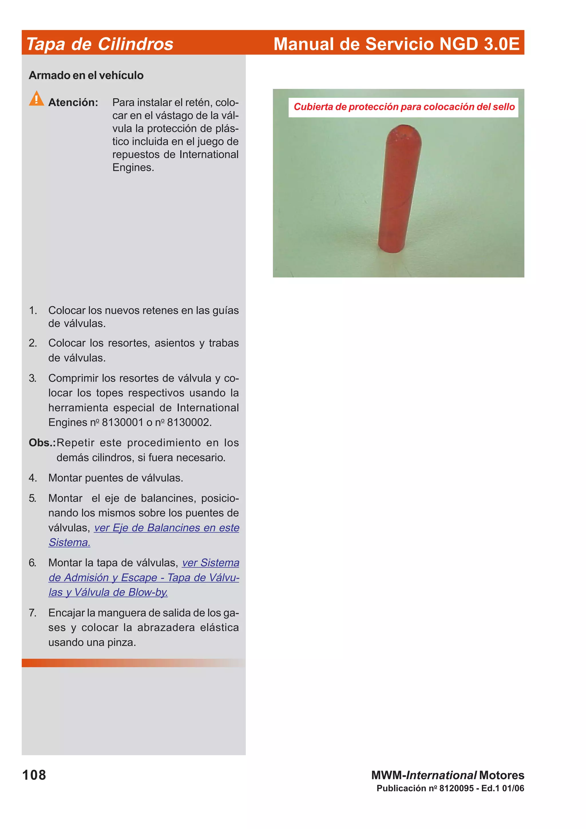 Manual de Servicio NGD 3.0ETapa de Cilindros
108
Publicación no
8120095 - Ed.1 01/06
MWM-International Motores
Cubierta de protección para colocación del sello
Armado en el vehículo
Atención: Para instalar el retén, colo-
car en el vástago de la vál-
vula la protección de plás-
tico incluida en el juego de
repuestos de International
Engines.
1. Colocar los nuevos retenes en las guías
de válvulas.
2. Colocar los resortes, asientos y trabas
de válvulas.
3. Comprimir los resortes de válvula y co-
locar los topes respectivos usando la
herramienta especial de International
Engines no
8130001 o no
8130002.
Obs.:Repetir este procedimiento en los
demás cilindros, si fuera necesario.
4. Montar puentes de válvulas.
5. Montar el eje de balancines, posicio-
nando los mismos sobre los puentes de
válvulas, ver Eje de Balancines en este
Sistema.
6. Montar la tapa de válvulas, ver Sistema
de Admisión y Escape - Tapa de Válvu-
las y Válvula de Blow-by.
7. Encajar la manguera de salida de los ga-
ses y colocar la abrazadera elástica
usando una pinza.
 