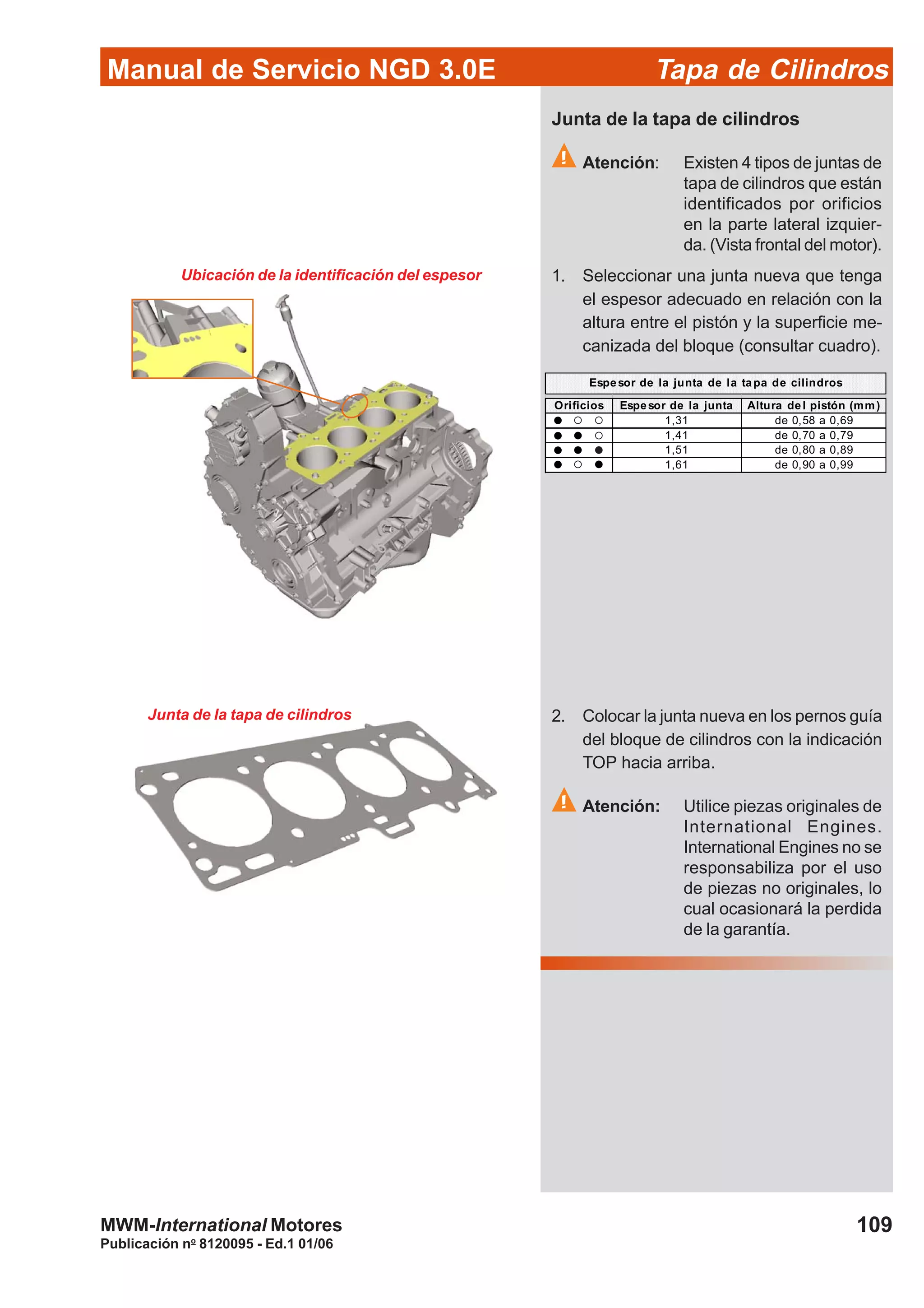 Manual de Servicio NGD 3.0E Tapa de Cilindros
109
Publicación no
8120095 - Ed.1 01/06
MWM-International Motores
Ubicación de la identificación del espesor
Junta de la tapa de cilindros
Atención: Existen 4 tipos de juntas de
tapa de cilindros que están
identificados por orificios
en la parte lateral izquier-
da. (Vista frontal del motor).
1. Seleccionar una junta nueva que tenga
el espesor adecuado en relación con la
altura entre el pistón y la superficie me-
canizada del bloque (consultar cuadro).
Orificios Espesor de la junta Altura del pistón (mm)
1,31 de 0,58 a 0,69
1,41 de 0,70 a 0,79
1,51 de 0,80 a 0,89
1,61 de 0,90 a 0,99
Espesor de la junta de la tapa de cilindros
Junta de la tapa de cilindros 2. Colocar la junta nueva en los pernos guía
del bloque de cilindros con la indicación
TOP hacia arriba.
Atención: Utilice piezas originales de
International Engines.
International Engines no se
responsabiliza por el uso
de piezas no originales, lo
cual ocasionará la perdida
de la garantía.
 