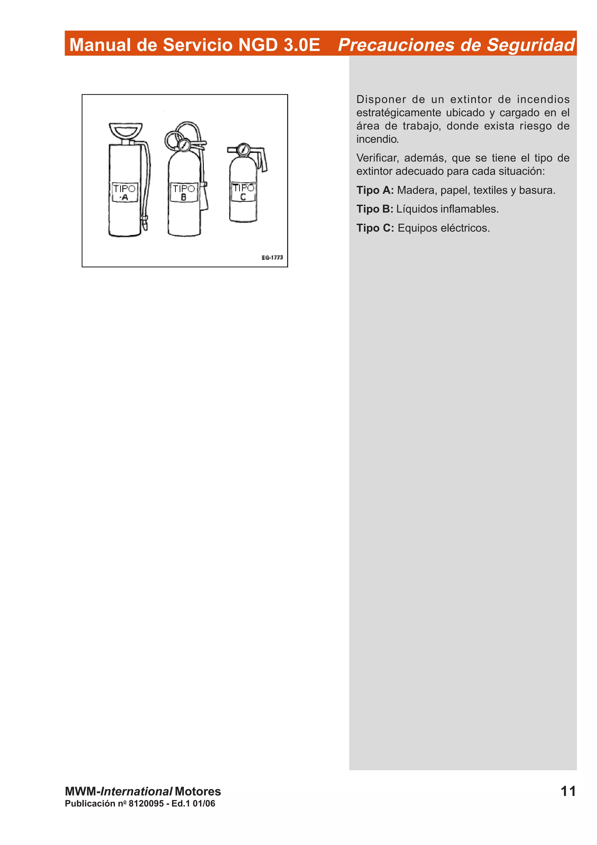 Publicación no
8120095 - Ed.1 01/06
11MWM-International Motores
Manual de Servicio NGD 3.0E Precauciones de Seguridad
Disponer de un extintor de incendios
estratégicamente ubicado y cargado en el
área de trabajo, donde exista riesgo de
incendio.
Verificar, además, que se tiene el tipo de
extintor adecuado para cada situación:
Tipo A: Madera, papel, textiles y basura.
Tipo B: Líquidos inflamables.
Tipo C: Equipos eléctricos.
 
