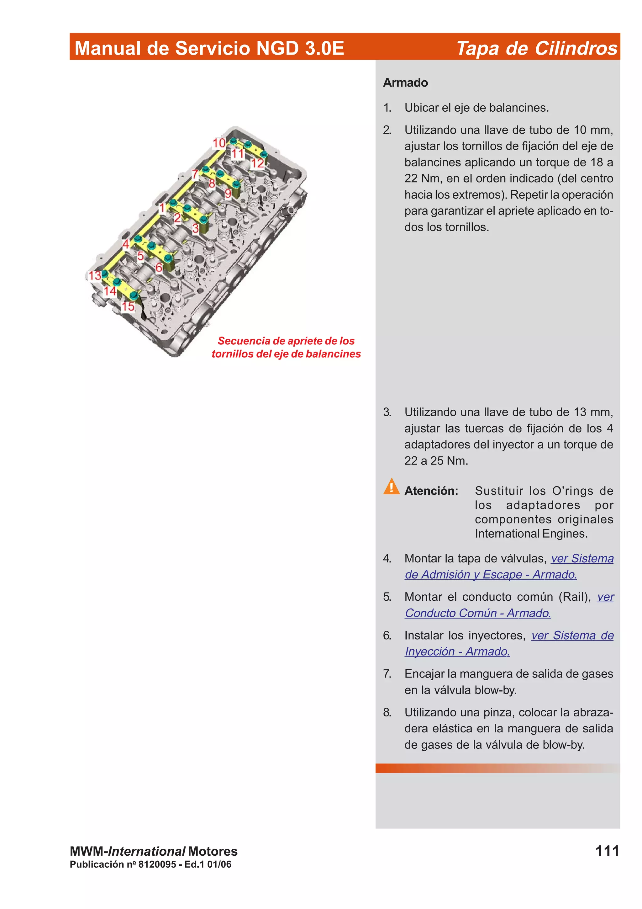 Manual de Servicio NGD 3.0E Tapa de Cilindros
111
Publicación no
8120095 - Ed.1 01/06
MWM-International Motores
Secuencia de apriete de los
tornillos del eje de balancines
Armado
1. Ubicar el eje de balancines.
2. Utilizando una llave de tubo de 10 mm,
ajustar los tornillos de fijación del eje de
balancines aplicando un torque de 18 a
22 Nm, en el orden indicado (del centro
hacia los extremos). Repetir la operación
para garantizar el apriete aplicado en to-
dos los tornillos.
3. Utilizando una llave de tubo de 13 mm,
ajustar las tuercas de fijación de los 4
adaptadores del inyector a un torque de
22 a 25 Nm.
Atención: Sustituir los O'rings de
los adaptadores por
componentes originales
International Engines.
4. Montar la tapa de válvulas, ver Sistema
de Admisión y Escape - Armado.
5. Montar el conducto común (Rail), ver
Conducto Común - Armado.
6. Instalar los inyectores, ver Sistema de
Inyección - Armado.
7. Encajar la manguera de salida de gases
en la válvula blow-by.
8. Utilizando una pinza, colocar la abraza-
dera elástica en la manguera de salida
de gases de la válvula de blow-by.
 