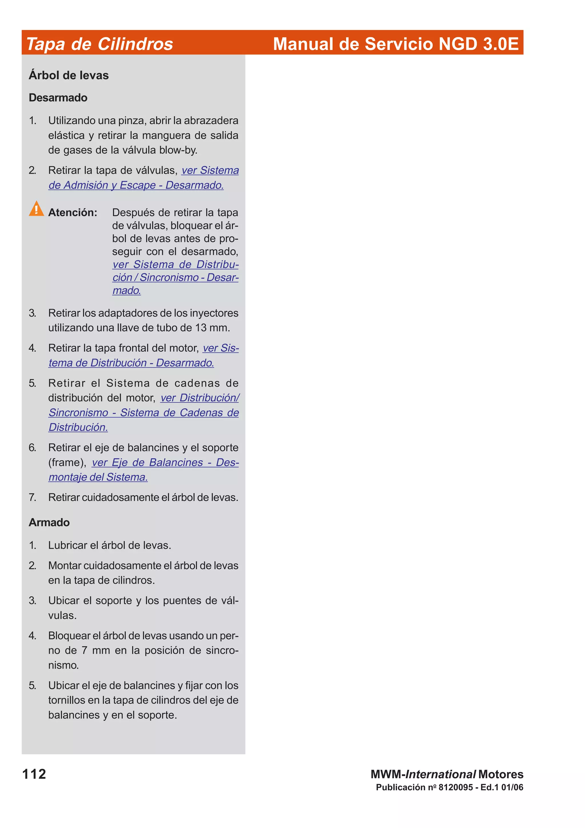 Manual de Servicio NGD 3.0ETapa de Cilindros
112
Publicación no
8120095 - Ed.1 01/06
MWM-International Motores
Árbol de levas
Desarmado
1. Utilizando una pinza, abrir la abrazadera
elástica y retirar la manguera de salida
de gases de la válvula blow-by.
2. Retirar la tapa de válvulas, ver Sistema
de Admisión y Escape - Desarmado.
Atención: Después de retirar la tapa
de válvulas, bloquear el ár-
bol de levas antes de pro-
seguir con el desarmado,
ver Sistema de Distribu-
ción / Sincronismo - Desar-
mado.
3. Retirar los adaptadores de los inyectores
utilizando una llave de tubo de 13 mm.
4. Retirar la tapa frontal del motor, ver Sis-
tema de Distribución - Desarmado.
5. Retirar el Sistema de cadenas de
distribución del motor, ver Distribución/
Sincronismo - Sistema de Cadenas de
Distribución.
6. Retirar el eje de balancines y el soporte
(frame), ver Eje de Balancines - Des-
montaje del Sistema.
7. Retirar cuidadosamente el árbol de levas.
Armado
1. Lubricar el árbol de levas.
2. Montar cuidadosamente el árbol de levas
en la tapa de cilindros.
3. Ubicar el soporte y los puentes de vál-
vulas.
4. Bloquear el árbol de levas usando un per-
no de 7 mm en la posición de sincro-
nismo.
5. Ubicar el eje de balancines y fijar con los
tornillos en la tapa de cilindros del eje de
balancines y en el soporte.
 