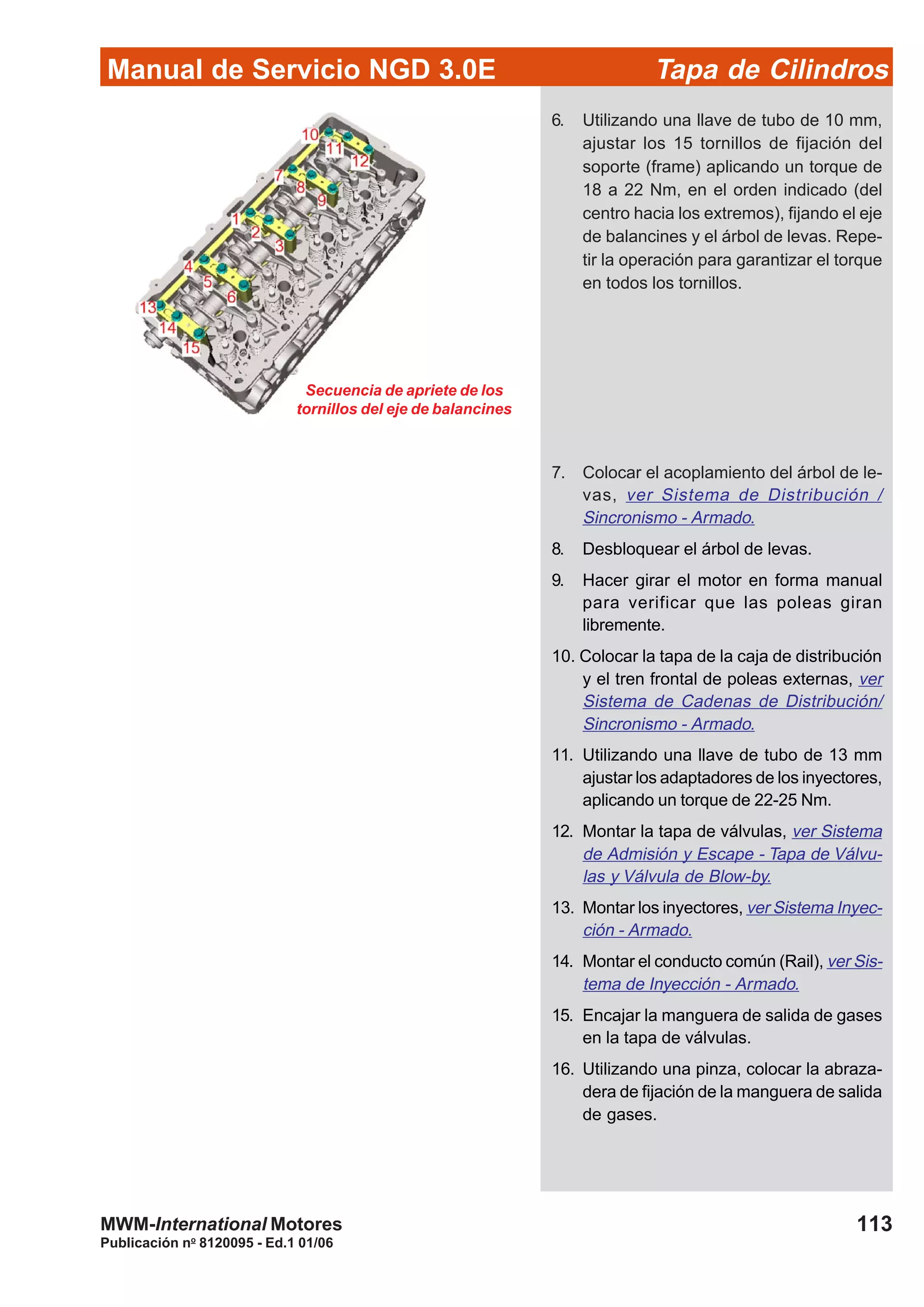 Manual de Servicio NGD 3.0E Tapa de Cilindros
113
Publicación no
8120095 - Ed.1 01/06
MWM-International Motores
6. Utilizando una llave de tubo de 10 mm,
ajustar los 15 tornillos de fijación del
soporte (frame) aplicando un torque de
18 a 22 Nm, en el orden indicado (del
centro hacia los extremos), fijando el eje
de balancines y el árbol de levas. Repe-
tir la operación para garantizar el torque
en todos los tornillos.
Secuencia de apriete de los
tornillos del eje de balancines
7. Colocar el acoplamiento del árbol de le-
vas, ver Sistema de Distribución /
Sincronismo - Armado.
8. Desbloquear el árbol de levas.
9. Hacer girar el motor en forma manual
para verificar que las poleas giran
libremente.
10. Colocar la tapa de la caja de distribución
y el tren frontal de poleas externas, ver
Sistema de Cadenas de Distribución/
Sincronismo - Armado.
11. Utilizando una llave de tubo de 13 mm
ajustar los adaptadores de los inyectores,
aplicando un torque de 22-25 Nm.
12. Montar la tapa de válvulas, ver Sistema
de Admisión y Escape - Tapa de Válvu-
las y Válvula de Blow-by.
13. Montar los inyectores, ver Sistema Inyec-
ción - Armado.
14. Montar el conducto común (Rail), ver Sis-
tema de Inyección - Armado.
15. Encajar la manguera de salida de gases
en la tapa de válvulas.
16. Utilizando una pinza, colocar la abraza-
dera de fijación de la manguera de salida
de gases.
 
