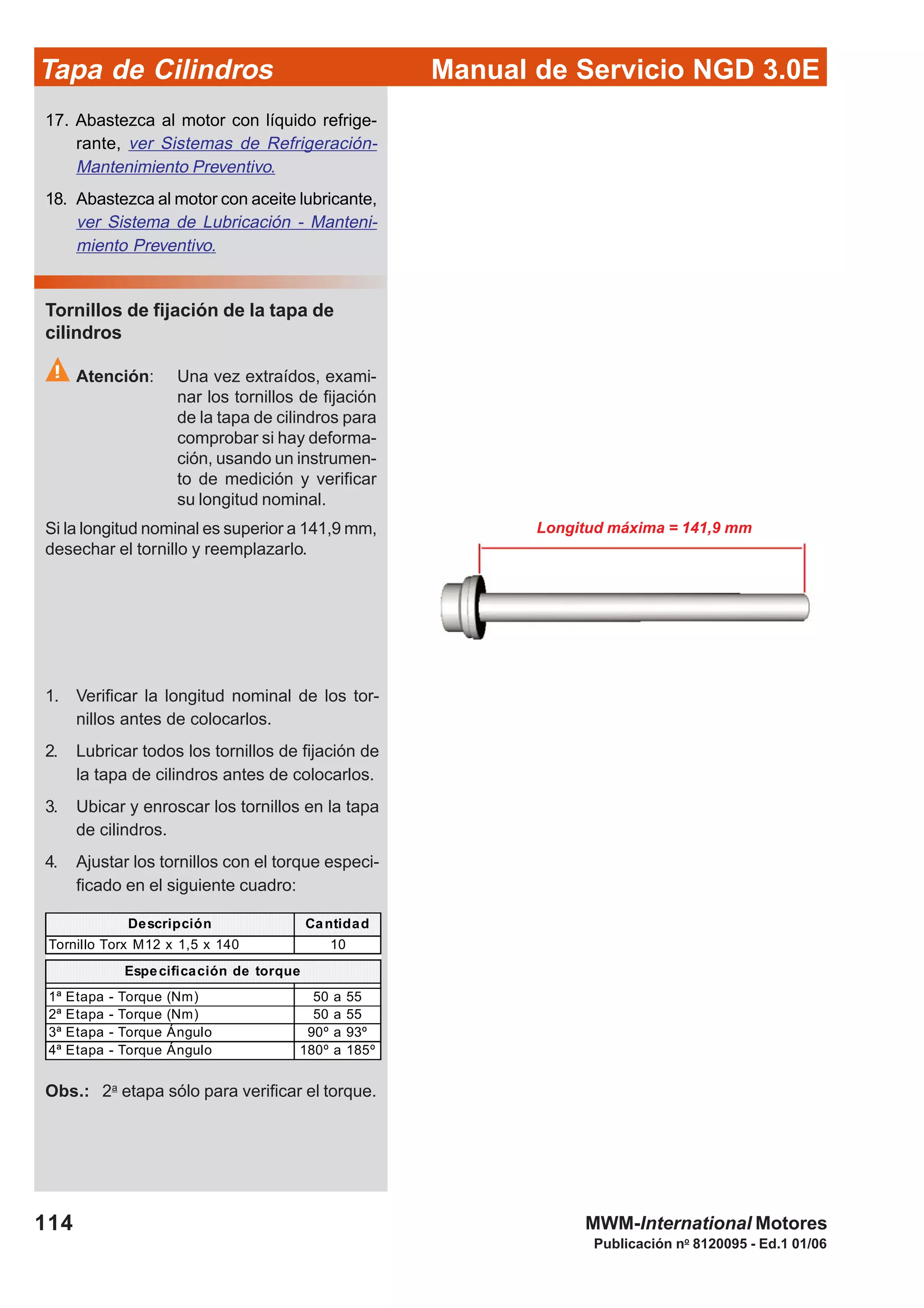 Manual de Servicio NGD 3.0ETapa de Cilindros
114
Publicación no
8120095 - Ed.1 01/06
MWM-International Motores
Longitud máxima = 141,9 mm
Descripción Cantidad
Tornillo Torx M12 x 1,5 x 140 10
1ª Etapa - Torque (Nm) 50 a 55
2ª Etapa - Torque (Nm) 50 a 55
3ª Etapa - Torque Ángulo 90º a 93º
4ª Etapa - Torque Ángulo 180º a 185º
Especificación de torque
Tornillos de fijación de la tapa de
cilindros
Atención: Una vez extraídos, exami-
nar los tornillos de fijación
de la tapa de cilindros para
comprobar si hay deforma-
ción, usando un instrumen-
to de medición y verificar
su longitud nominal.
Si la longitud nominal es superior a 141,9 mm,
desechar el tornillo y reemplazarlo.
17. Abastezca al motor con líquido refrige-
rante, ver Sistemas de Refrigeración-
Mantenimiento Preventivo.
18. Abastezca al motor con aceite lubricante,
ver Sistema de Lubricación - Manteni-
miento Preventivo.
1. Verificar la longitud nominal de los tor-
nillos antes de colocarlos.
2. Lubricar todos los tornillos de fijación de
la tapa de cilindros antes de colocarlos.
3. Ubicar y enroscar los tornillos en la tapa
de cilindros.
4. Ajustar los tornillos con el torque especi-
ficado en el siguiente cuadro:
Obs.: 2a
etapa sólo para verificar el torque.
 