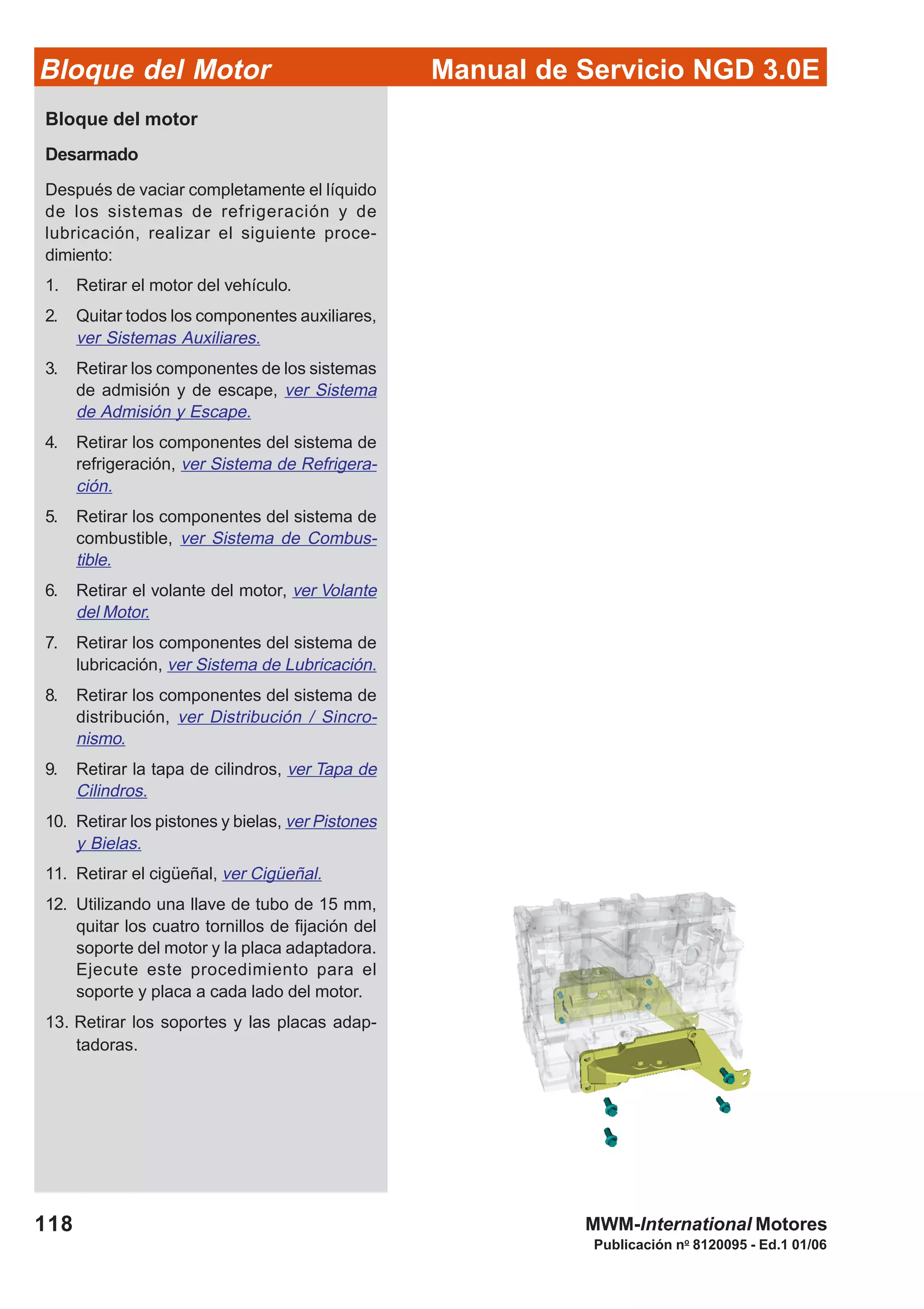 Manual de Servicio NGD 3.0EBloque del Motor
118
Publicación no
8120095 - Ed.1 01/06
MWM-International Motores
Bloque del motor
Desarmado
Después de vaciar completamente el líquido
de los sistemas de refrigeración y de
lubricación, realizar el siguiente proce-
dimiento:
1. Retirar el motor del vehículo.
2. Quitar todos los componentes auxiliares,
ver Sistemas Auxiliares.
3. Retirar los componentes de los sistemas
de admisión y de escape, ver Sistema
de Admisión y Escape.
4. Retirar los componentes del sistema de
refrigeración, ver Sistema de Refrigera-
ción.
5. Retirar los componentes del sistema de
combustible, ver Sistema de Combus-
tible.
6. Retirar el volante del motor, ver Volante
del Motor.
7. Retirar los componentes del sistema de
lubricación, ver Sistema de Lubricación.
8. Retirar los componentes del sistema de
distribución, ver Distribución / Sincro-
nismo.
9. Retirar la tapa de cilindros, ver Tapa de
Cilindros.
10. Retirar los pistones y bielas, ver Pistones
y Bielas.
11. Retirar el cigüeñal, ver Cigüeñal.
12. Utilizando una llave de tubo de 15 mm,
quitar los cuatro tornillos de fijación del
soporte del motor y la placa adaptadora.
Ejecute este procedimiento para el
soporte y placa a cada lado del motor.
13. Retirar los soportes y las placas adap-
tadoras.
 
