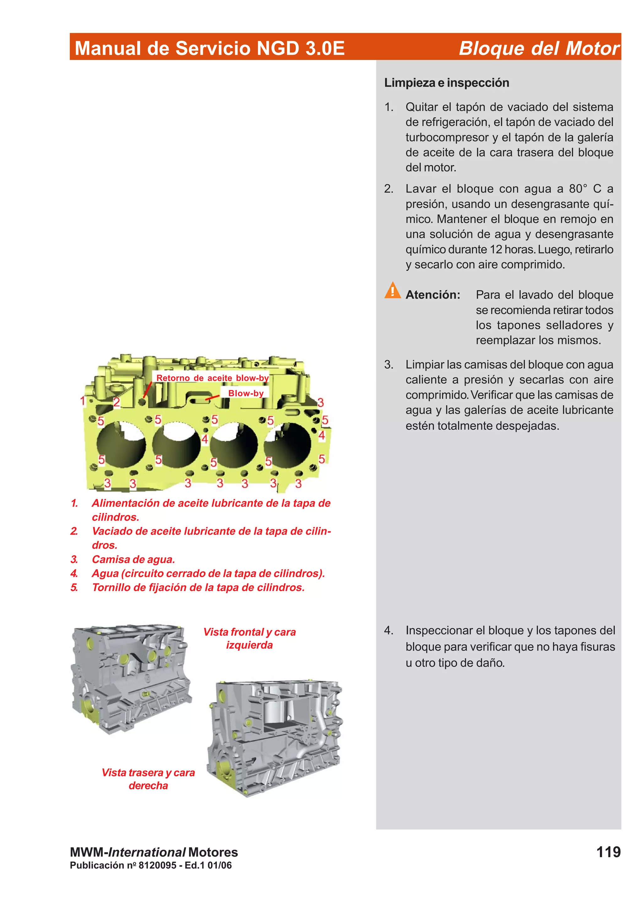 Manual de Servicio NGD 3.0E Bloque del Motor
119
Publicación no
8120095 - Ed.1 01/06
MWM-International Motores
1. Alimentación de aceite lubricante de la tapa de
cilindros.
2. Vaciado de aceite lubricante de la tapa de cilin-
dros.
3. Camisa de agua.
4. Agua (circuito cerrado de la tapa de cilindros).
5. Tornillo de fijación de la tapa de cilindros.
Vista frontal y cara
izquierda
Vista trasera y cara
derecha
Retorno de aceite blow-by
Blow-by
Limpieza e inspección
1. Quitar el tapón de vaciado del sistema
de refrigeración, el tapón de vaciado del
turbocompresor y el tapón de la galería
de aceite de la cara trasera del bloque
del motor.
2. Lavar el bloque con agua a 80° C a
presión, usando un desengrasante quí-
mico. Mantener el bloque en remojo en
una solución de agua y desengrasante
químico durante 12 horas.Luego, retirarlo
y secarlo con aire comprimido.
Atención: Para el lavado del bloque
se recomienda retirar todos
los tapones selladores y
reemplazar los mismos.
3. Limpiar las camisas del bloque con agua
caliente a presión y secarlas con aire
comprimido.Verificar que las camisas de
agua y las galerías de aceite lubricante
estén totalmente despejadas.
4. Inspeccionar el bloque y los tapones del
bloque para verificar que no haya fisuras
u otro tipo de daño.
 