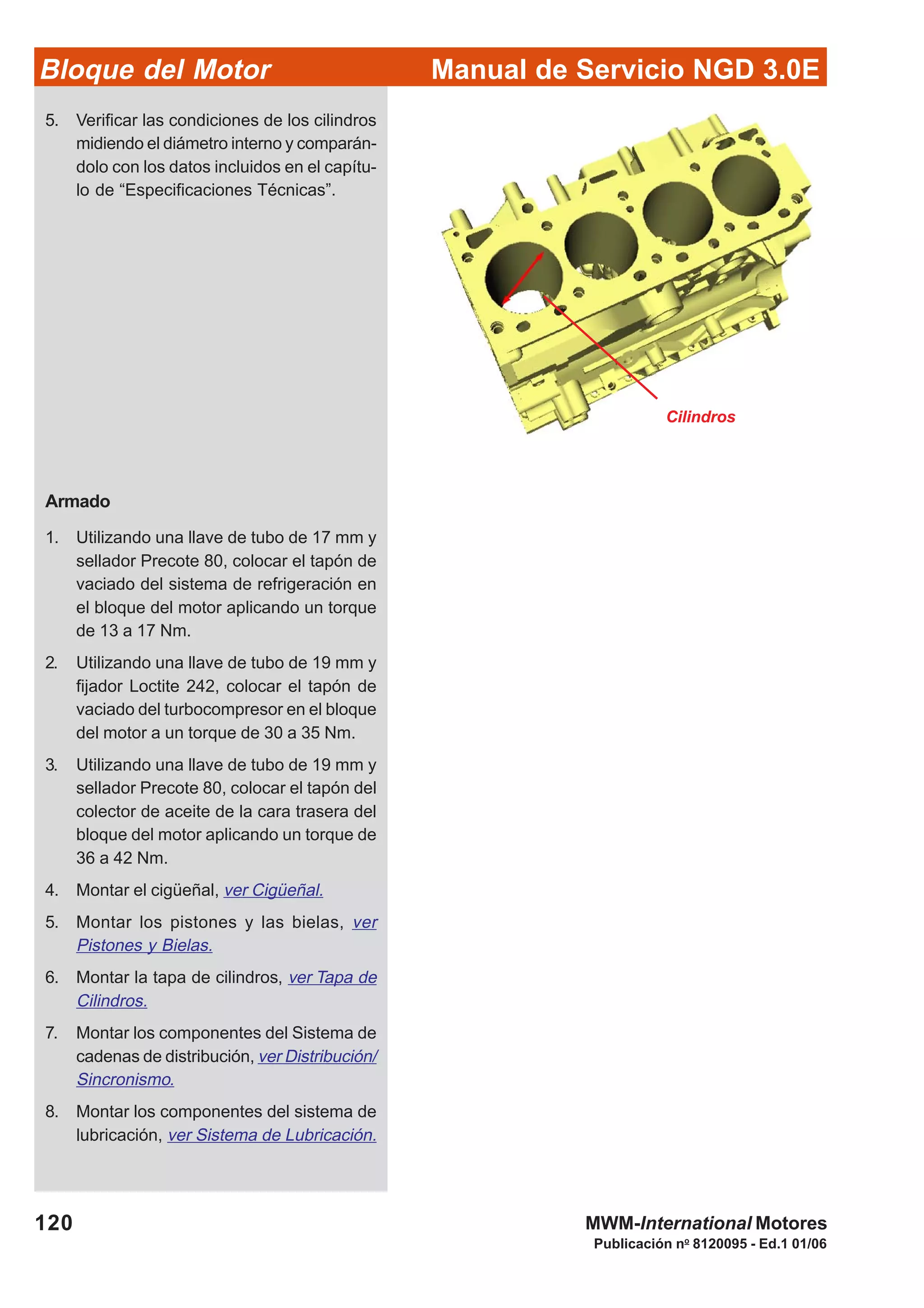 Manual de Servicio NGD 3.0EBloque del Motor
120
Publicación no
8120095 - Ed.1 01/06
MWM-International Motores
Cilindros
5. Verificar las condiciones de los cilindros
midiendo el diámetro interno y comparán-
dolo con los datos incluidos en el capítu-
lo de “Especificaciones Técnicas”.
Armado
1. Utilizando una llave de tubo de 17 mm y
sellador Precote 80, colocar el tapón de
vaciado del sistema de refrigeración en
el bloque del motor aplicando un torque
de 13 a 17 Nm.
2. Utilizando una llave de tubo de 19 mm y
fijador Loctite 242, colocar el tapón de
vaciado del turbocompresor en el bloque
del motor a un torque de 30 a 35 Nm.
3. Utilizando una llave de tubo de 19 mm y
sellador Precote 80, colocar el tapón del
colector de aceite de la cara trasera del
bloque del motor aplicando un torque de
36 a 42 Nm.
4. Montar el cigüeñal, ver Cigüeñal.
5. Montar los pistones y las bielas, ver
Pistones y Bielas.
6. Montar la tapa de cilindros, ver Tapa de
Cilindros.
7. Montar los componentes del Sistema de
cadenas de distribución, ver Distribución/
Sincronismo.
8. Montar los componentes del sistema de
lubricación, ver Sistema de Lubricación.
 
